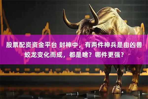 股票配资资金平台 封神中，有两件神兵是由凶兽蛟龙变化而成，都是啥？哪件更强？