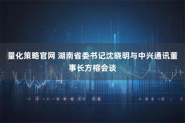 量化策略官网 湖南省委书记沈晓明与中兴通讯董事长方榕会谈