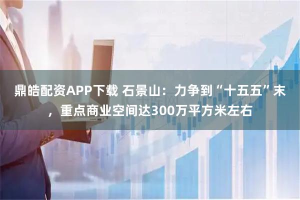 鼎皓配资APP下载 石景山：力争到“十五五”末，重点商业空间达300万平方米左右