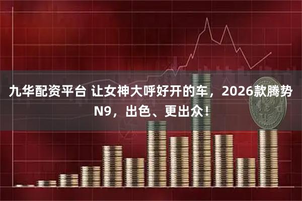 九华配资平台 让女神大呼好开的车，2026款腾势N9，出色、更出众！