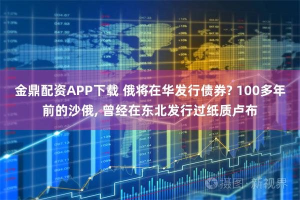 金鼎配资APP下载 俄将在华发行债券? 100多年前的沙俄, 曾经在东北发行过纸质卢布