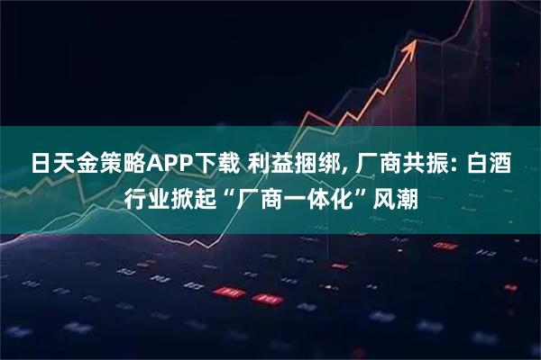 日天金策略APP下载 利益捆绑, 厂商共振: 白酒行业掀起“厂商一体化”风潮