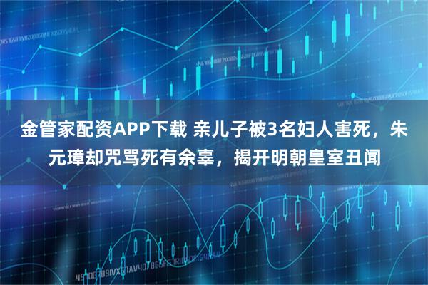 金管家配资APP下载 亲儿子被3名妇人害死,朱元璋却咒骂死有余辜,揭开明朝皇室丑闻