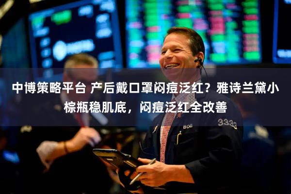 中博策略平台 产后戴口罩闷痘泛红？雅诗兰黛小棕瓶稳肌底，闷痘泛红全改善