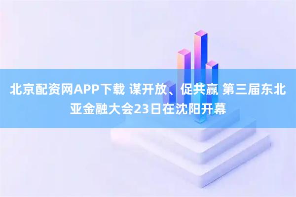 北京配资网APP下载 谋开放、促共赢 第三届东北亚金融大会23日在沈阳开幕