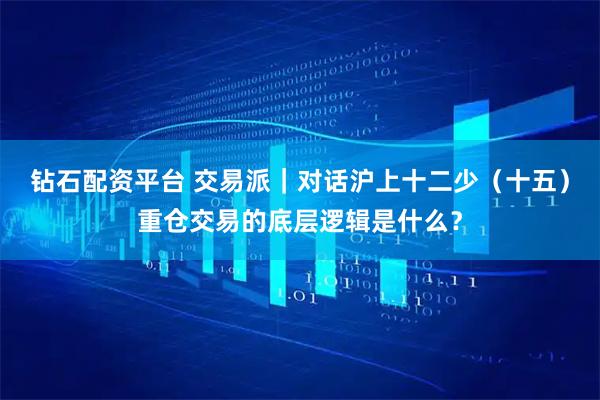 钻石配资平台 交易派｜对话沪上十二少（十五）重仓交易的底层逻辑是什么？