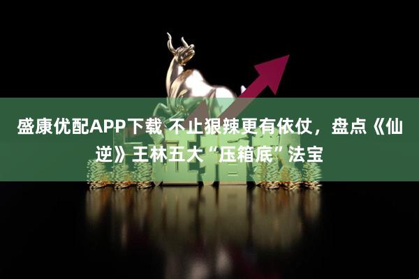 盛康优配APP下载 不止狠辣更有依仗，盘点《仙逆》王林五大“压箱底”法宝