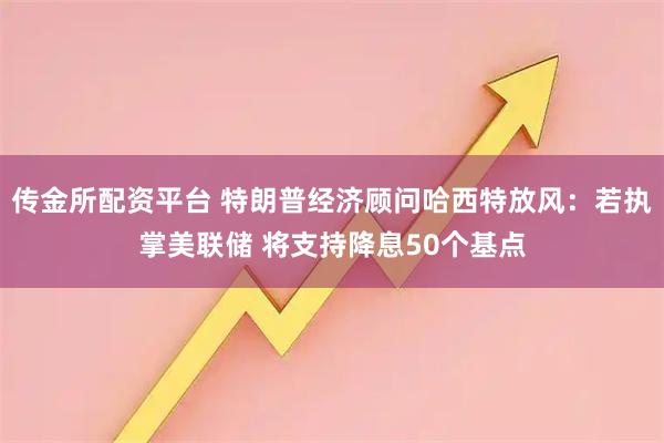 传金所配资平台 特朗普经济顾问哈西特放风：若执掌美联储 将支持降息50个基点