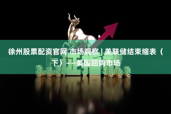 徐州股票配资官网 市场观察 | 美联储结束缩表（下）——美国回购市场