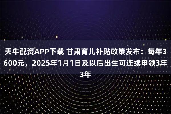 天牛配资APP下载 甘肃育儿补贴政策发布：每年3600元，2025年1月1日及以后出生可连续申领3年
