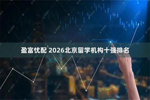 盈富忧配 2026北京留学机构十强排名