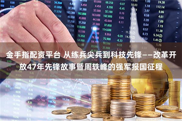 金手指配资平台 从练兵尖兵到科技先锋——改革开放47年先锋故事暨周轶峰的强军报国征程