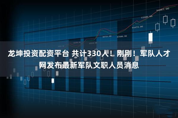 龙坤投资配资平台 共计330人！刚刚！军队人才网发布最新军队文职人员消息