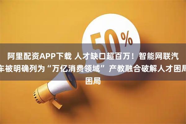 阿里配资APP下载 人才缺口超百万！智能网联汽车被明确列为“万亿消费领域” 产教融合破解人才困局