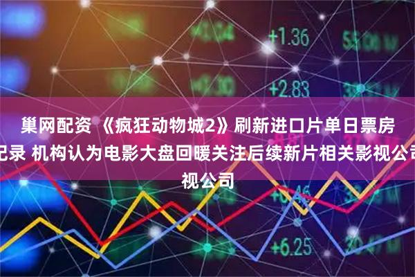 巢网配资 《疯狂动物城2》刷新进口片单日票房纪录 机构认为电影大盘回暖关注后续新片相关影视公司