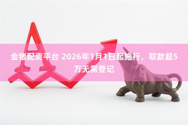 金猪配资平台 2026年1月1日起施行，取款超5万无需登记