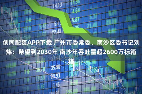 创同配资APP下载 广州市委常委、南沙区委书记刘炜：希望到2030年 南沙年吞吐量超2600万标箱