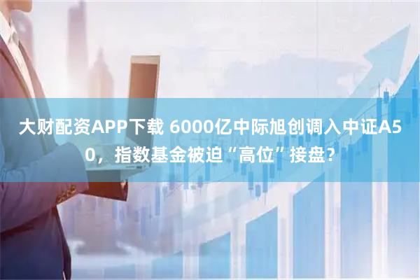 大财配资APP下载 6000亿中际旭创调入中证A50，指数基金被迫“高位”接盘？