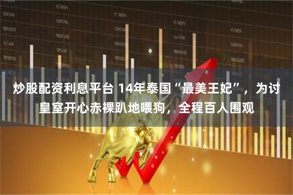 炒股配资利息平台 14年泰国“最美王妃”，为讨皇室开心赤裸趴地喂狗，全程百人围观