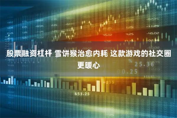 股票融资杠杆 雪饼猴治愈内耗 这款游戏的社交圈更暖心