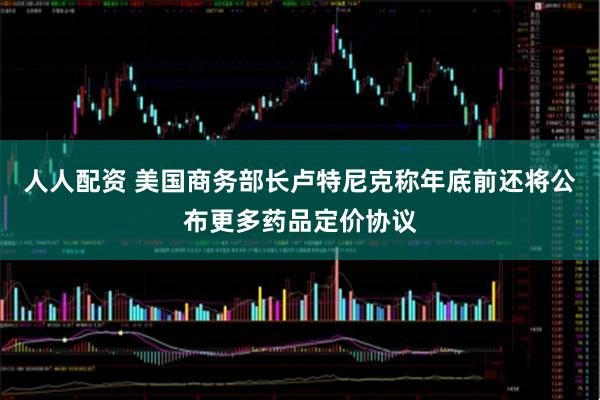 人人配资 美国商务部长卢特尼克称年底前还将公布更多药品定价协议