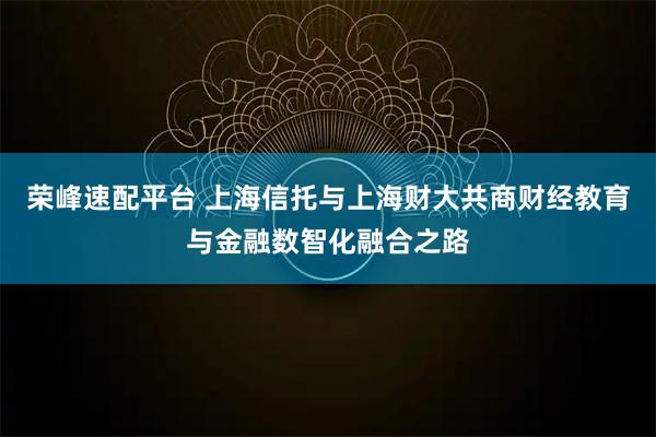荣峰速配平台 上海信托与上海财大共商财经教育与金融数智化融合之路