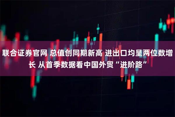 联合证券官网 总值创同期新高 进出口均呈两位数增长 从首季数据看中国外贸“进阶路”