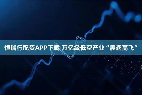 恒瑞行配资APP下载 万亿级低空产业“展翅高飞”