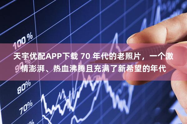 天宇优配APP下载 70 年代的老照片，一个激情澎湃、热血沸腾且充满了新希望的年代