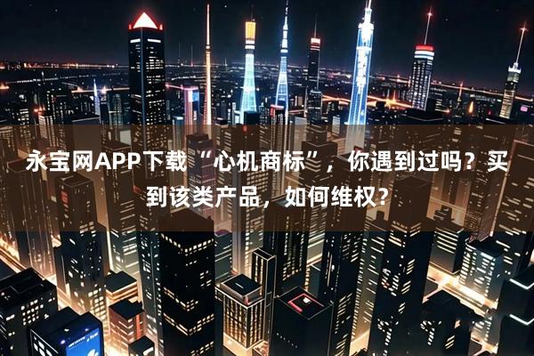永宝网APP下载 “心机商标”，你遇到过吗？买到该类产品，如何维权？