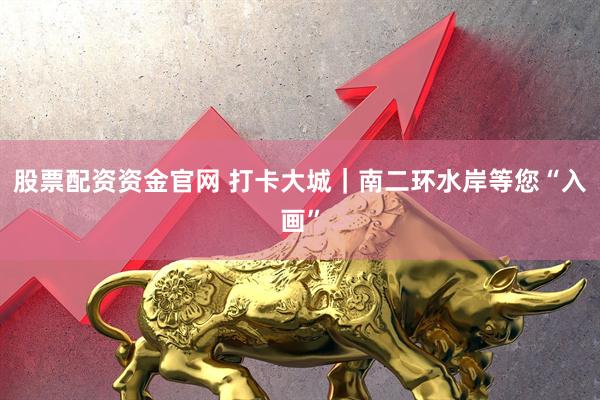 股票配资资金官网 打卡大城｜南二环水岸等您“入画”