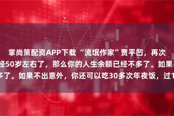 掌尚策配资APP下载 “流氓作家”贾平凹，再次语出惊人：“ 如果你已经50岁左右了，那么你的人生余额已经不多了。如果不出意外，你还可以吃30多次年夜饭，过1500多个周末！”