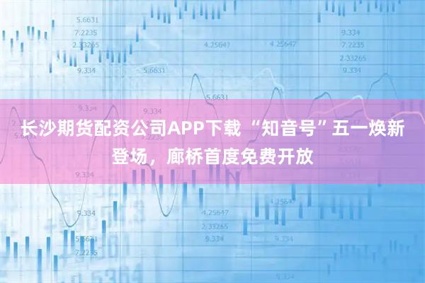 长沙期货配资公司APP下载 “知音号”五一焕新登场，廊桥首度免费开放