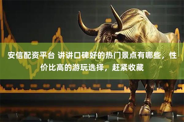 安信配资平台 讲讲口碑好的热门景点有哪些，性价比高的游玩选择，赶紧收藏